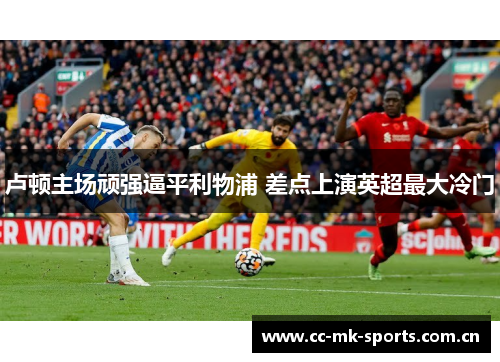 卢顿主场顽强逼平利物浦 差点上演英超最大冷门